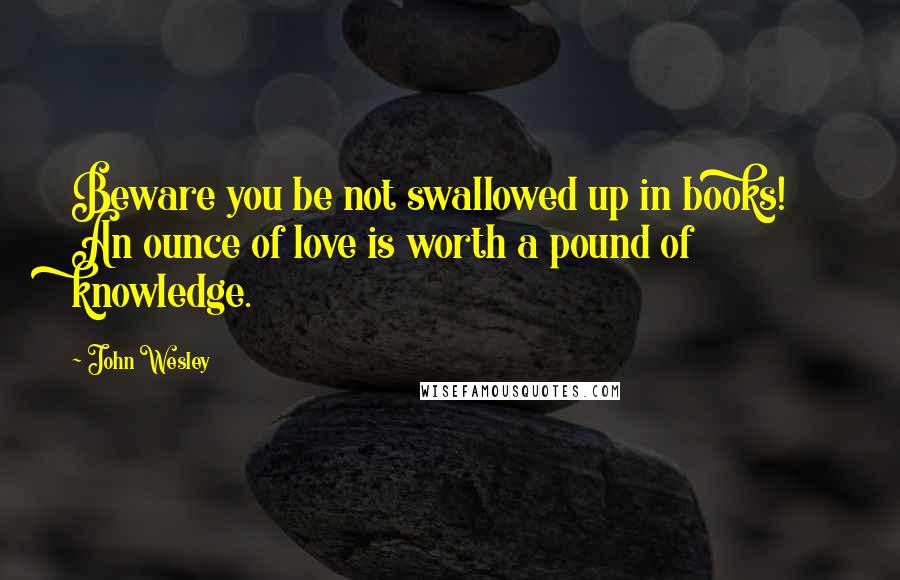 John Wesley Quotes: Beware you be not swallowed up in books! An ounce of love is worth a pound of knowledge.