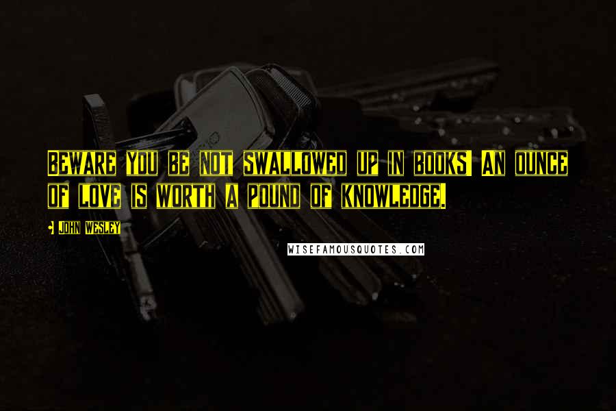 John Wesley Quotes: Beware you be not swallowed up in books! An ounce of love is worth a pound of knowledge.