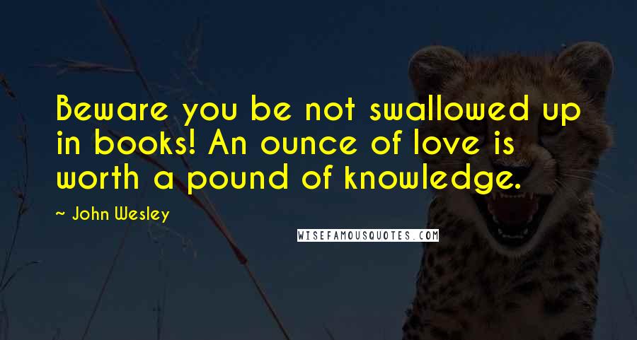 John Wesley Quotes: Beware you be not swallowed up in books! An ounce of love is worth a pound of knowledge.