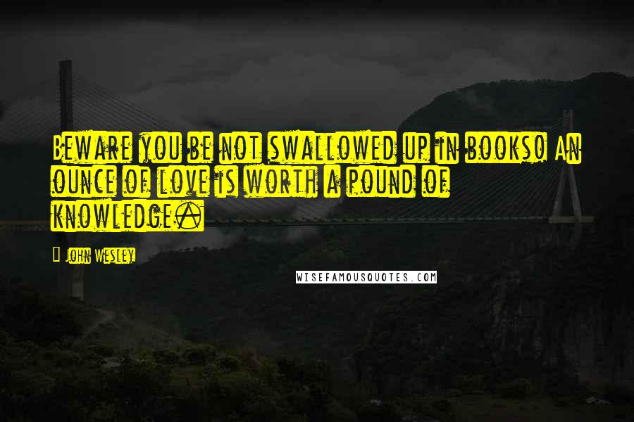 John Wesley Quotes: Beware you be not swallowed up in books! An ounce of love is worth a pound of knowledge.