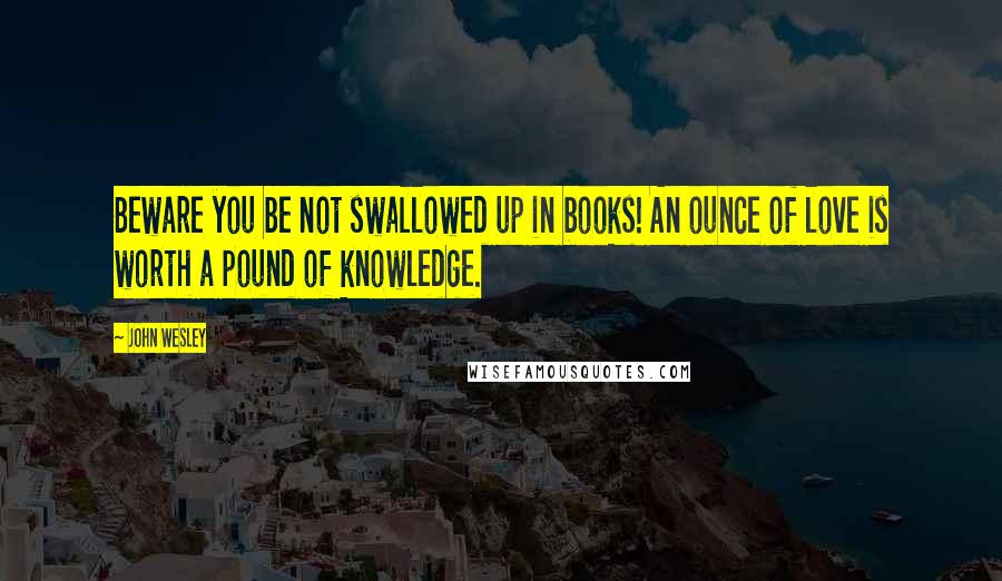 John Wesley Quotes: Beware you be not swallowed up in books! An ounce of love is worth a pound of knowledge.