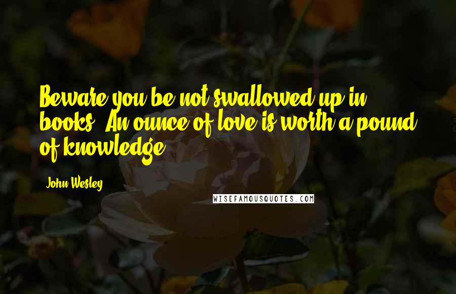 John Wesley Quotes: Beware you be not swallowed up in books! An ounce of love is worth a pound of knowledge.