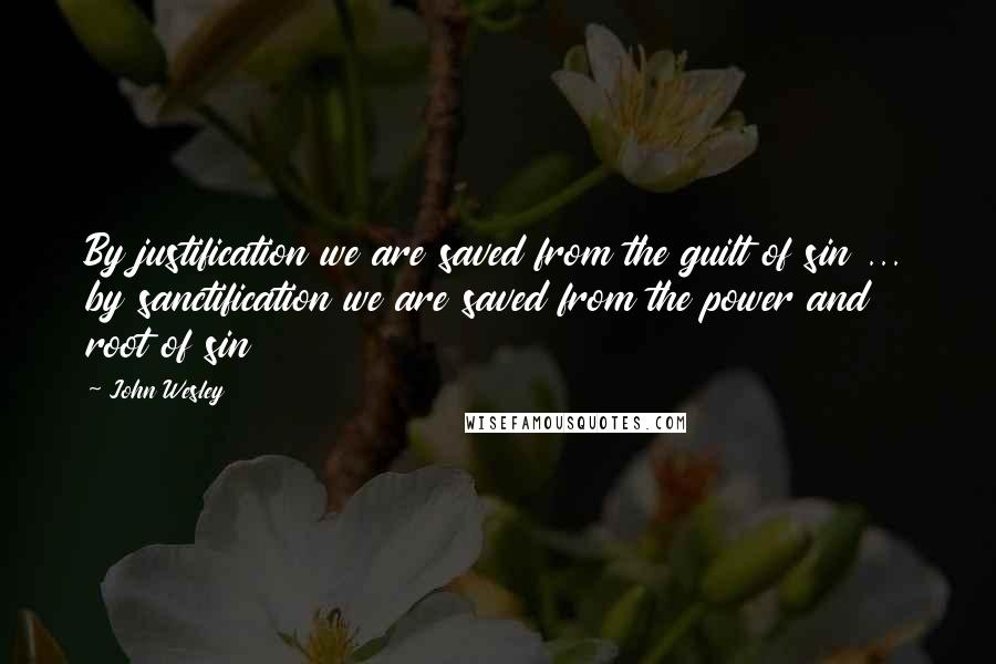 John Wesley Quotes: By justification we are saved from the guilt of sin ... by sanctification we are saved from the power and root of sin