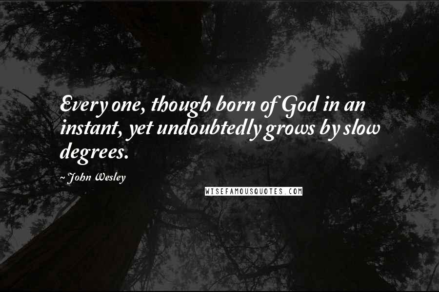 John Wesley Quotes: Every one, though born of God in an instant, yet undoubtedly grows by slow degrees.