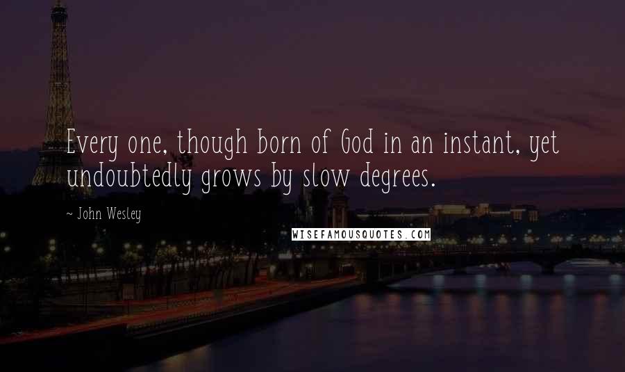 John Wesley Quotes: Every one, though born of God in an instant, yet undoubtedly grows by slow degrees.