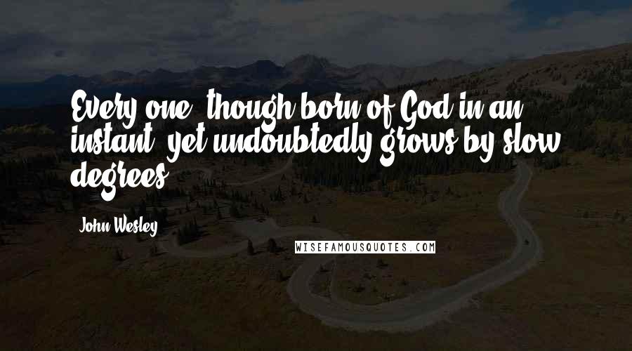 John Wesley Quotes: Every one, though born of God in an instant, yet undoubtedly grows by slow degrees.