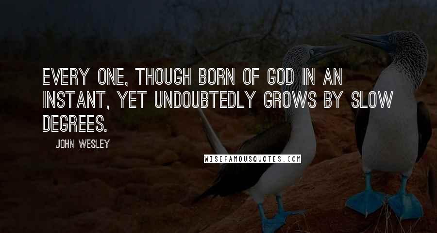 John Wesley Quotes: Every one, though born of God in an instant, yet undoubtedly grows by slow degrees.