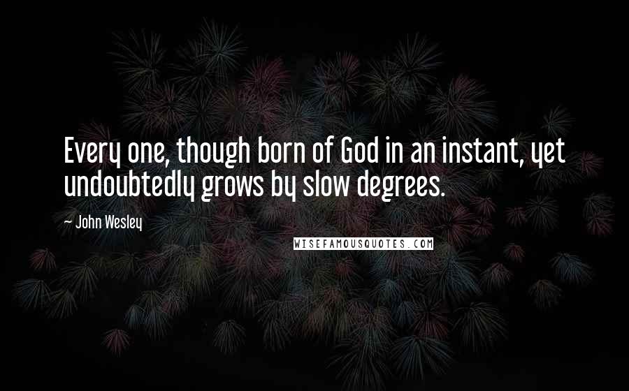 John Wesley Quotes: Every one, though born of God in an instant, yet undoubtedly grows by slow degrees.