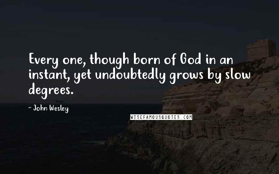 John Wesley Quotes: Every one, though born of God in an instant, yet undoubtedly grows by slow degrees.