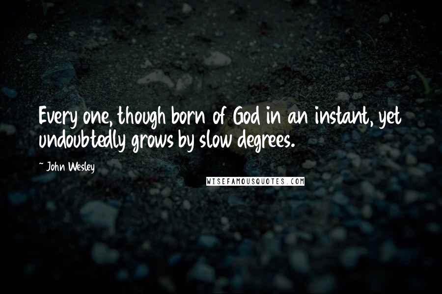 John Wesley Quotes: Every one, though born of God in an instant, yet undoubtedly grows by slow degrees.