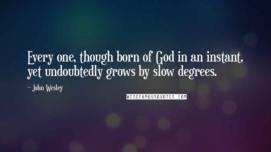 John Wesley Quotes: Every one, though born of God in an instant, yet undoubtedly grows by slow degrees.