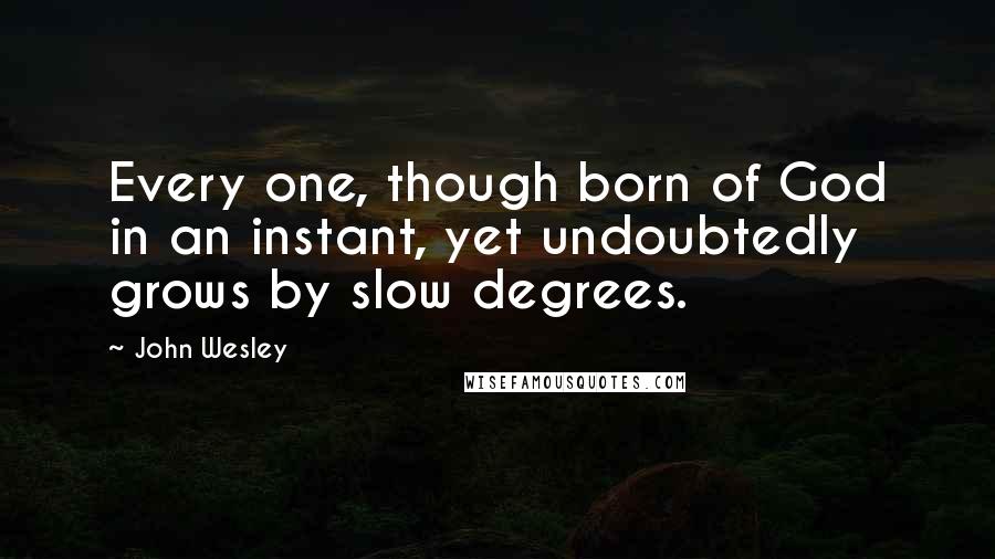 John Wesley Quotes: Every one, though born of God in an instant, yet undoubtedly grows by slow degrees.