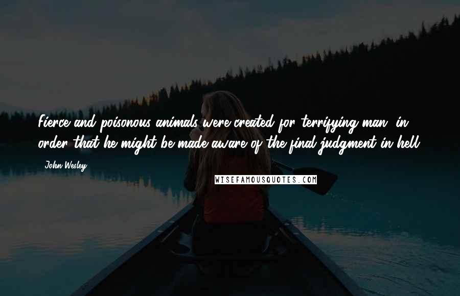 John Wesley Quotes: Fierce and poisonous animals were created for terrifying man, in order that he might be made aware of the final judgment in hell.