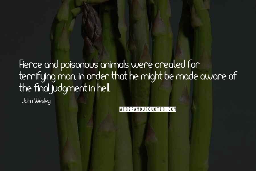 John Wesley Quotes: Fierce and poisonous animals were created for terrifying man, in order that he might be made aware of the final judgment in hell.
