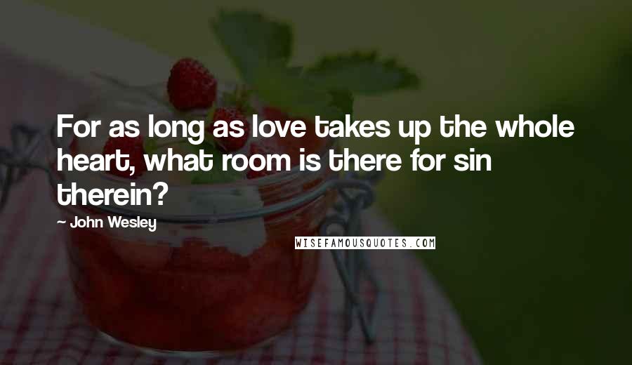 John Wesley Quotes: For as long as love takes up the whole heart, what room is there for sin therein?