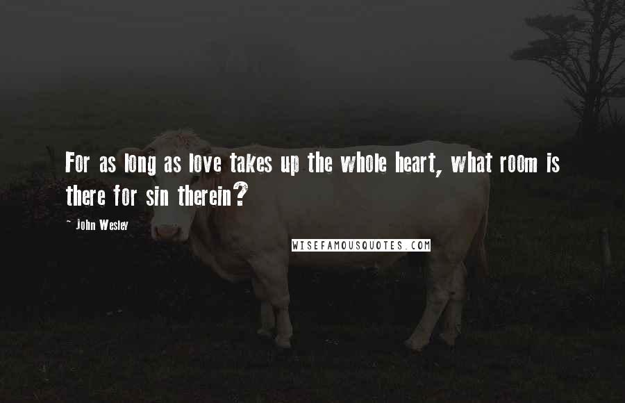 John Wesley Quotes: For as long as love takes up the whole heart, what room is there for sin therein?