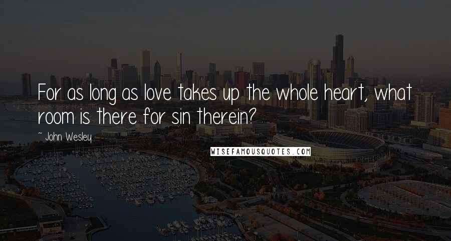 John Wesley Quotes: For as long as love takes up the whole heart, what room is there for sin therein?