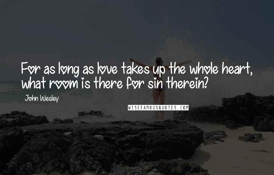 John Wesley Quotes: For as long as love takes up the whole heart, what room is there for sin therein?