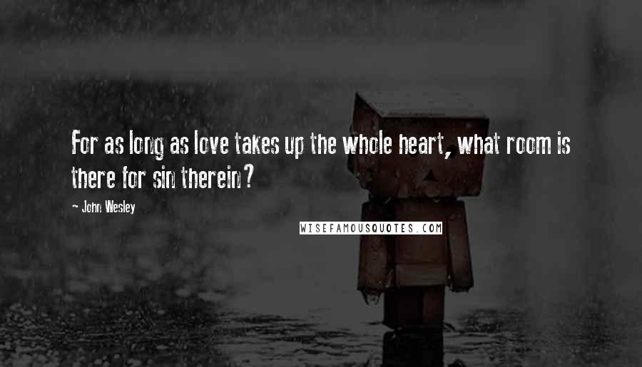 John Wesley Quotes: For as long as love takes up the whole heart, what room is there for sin therein?