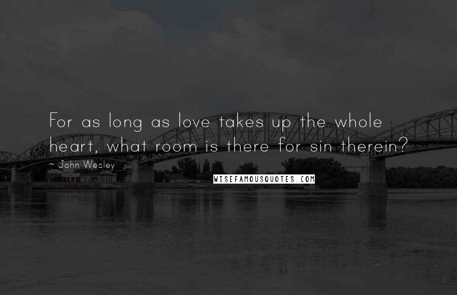 John Wesley Quotes: For as long as love takes up the whole heart, what room is there for sin therein?