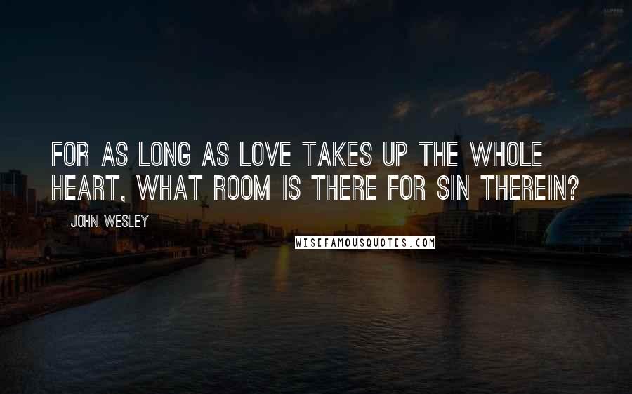 John Wesley Quotes: For as long as love takes up the whole heart, what room is there for sin therein?