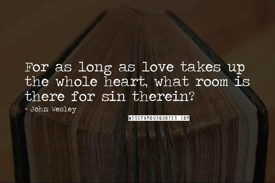 John Wesley Quotes: For as long as love takes up the whole heart, what room is there for sin therein?