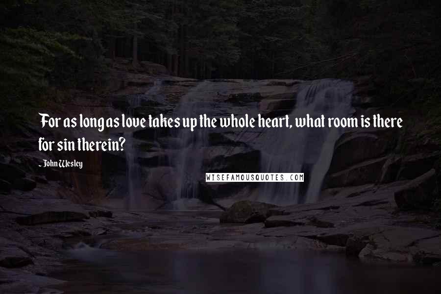 John Wesley Quotes: For as long as love takes up the whole heart, what room is there for sin therein?