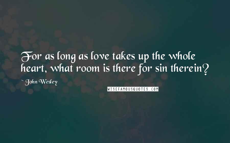 John Wesley Quotes: For as long as love takes up the whole heart, what room is there for sin therein?