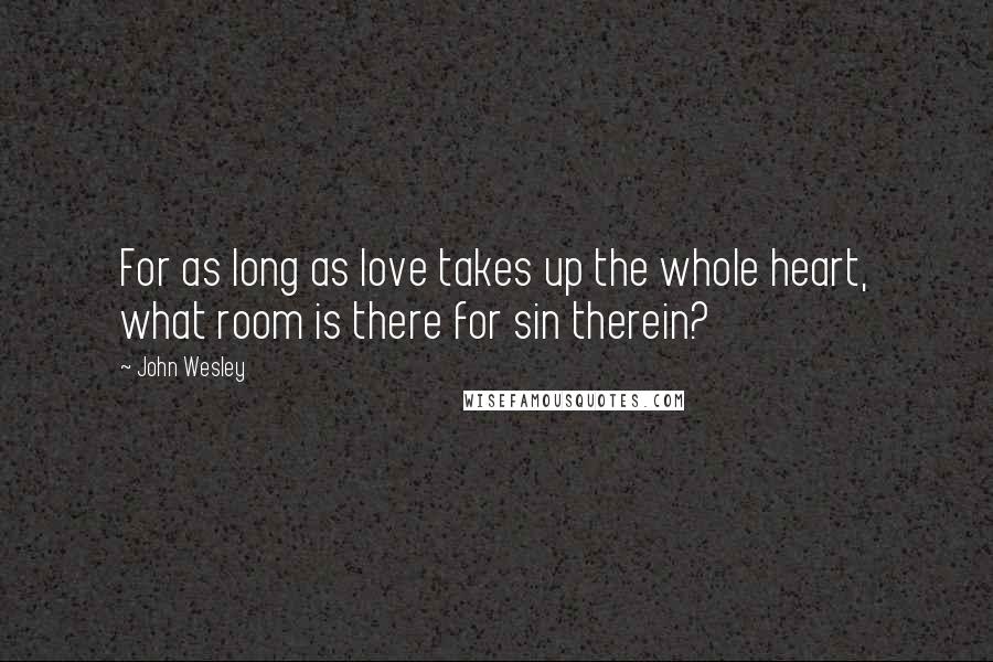 John Wesley Quotes: For as long as love takes up the whole heart, what room is there for sin therein?