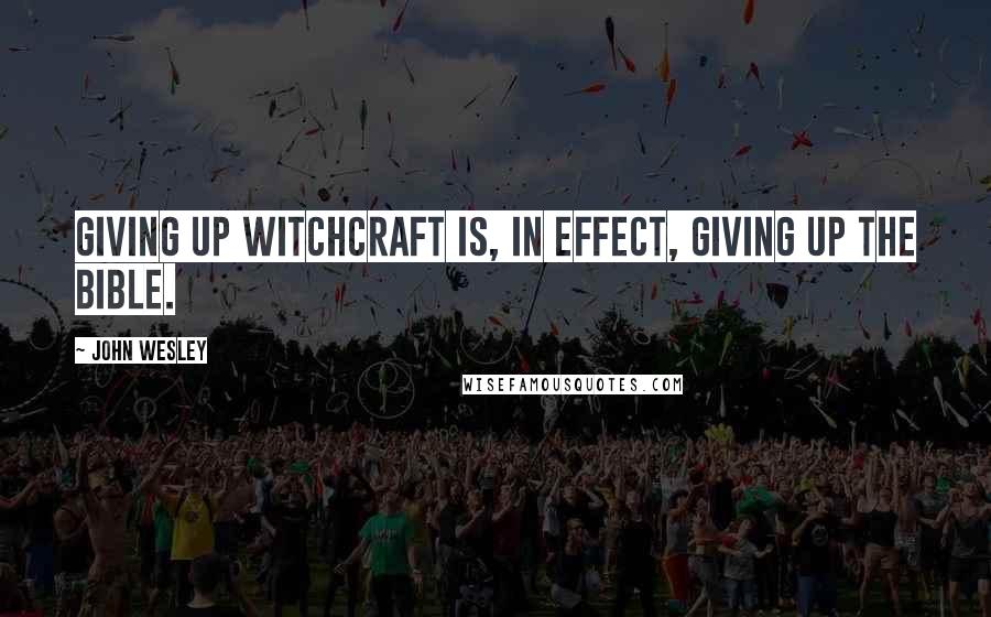 John Wesley Quotes: Giving up witchcraft is, in effect, giving up the Bible.