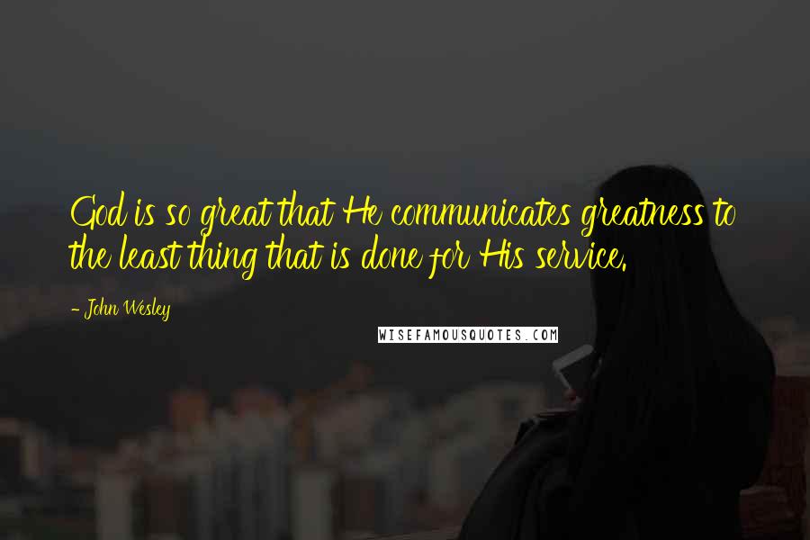 John Wesley Quotes: God is so great that He communicates greatness to the least thing that is done for His service.