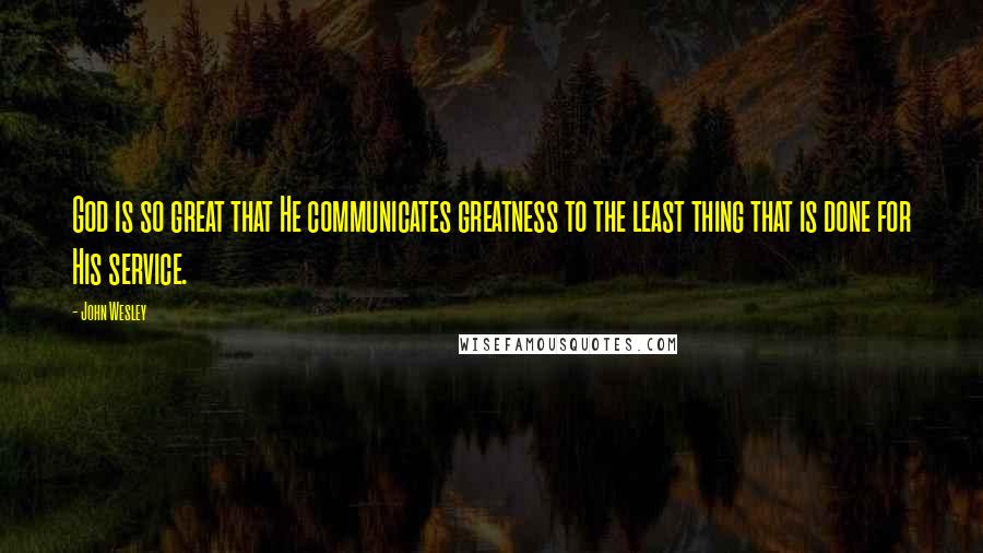 John Wesley Quotes: God is so great that He communicates greatness to the least thing that is done for His service.