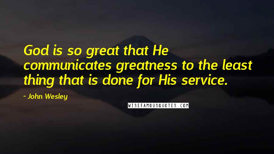 John Wesley Quotes: God is so great that He communicates greatness to the least thing that is done for His service.