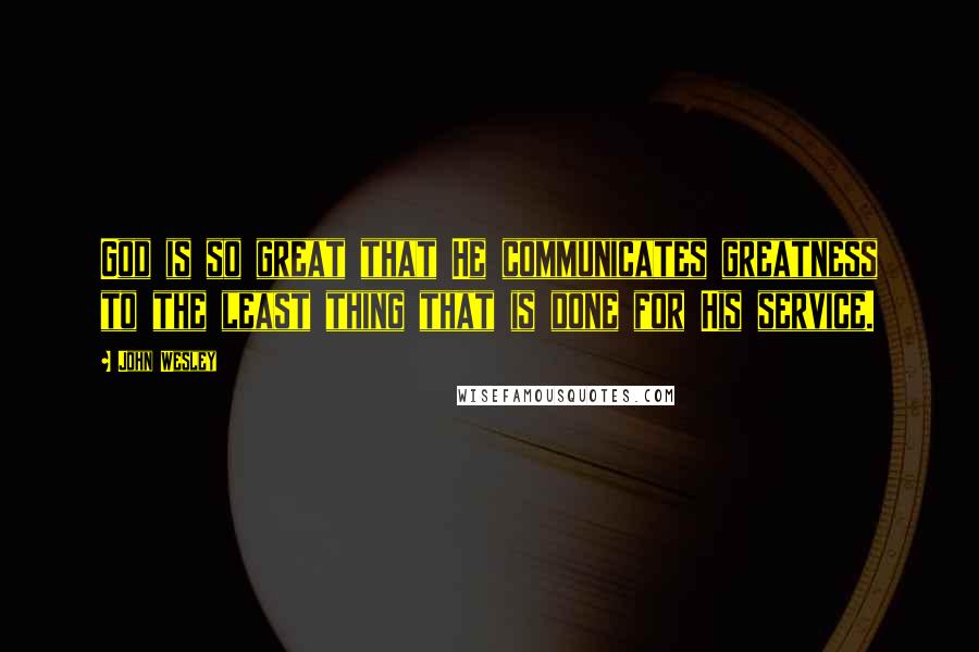 John Wesley Quotes: God is so great that He communicates greatness to the least thing that is done for His service.