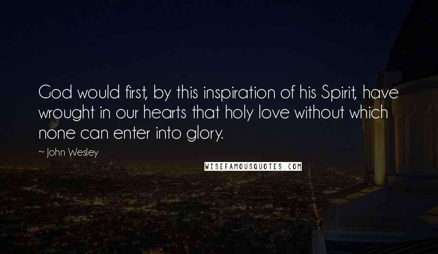 John Wesley Quotes: God would first, by this inspiration of his Spirit, have wrought in our hearts that holy love without which none can enter into glory.