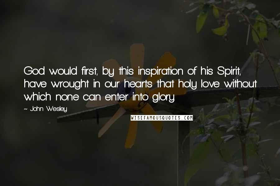 John Wesley Quotes: God would first, by this inspiration of his Spirit, have wrought in our hearts that holy love without which none can enter into glory.