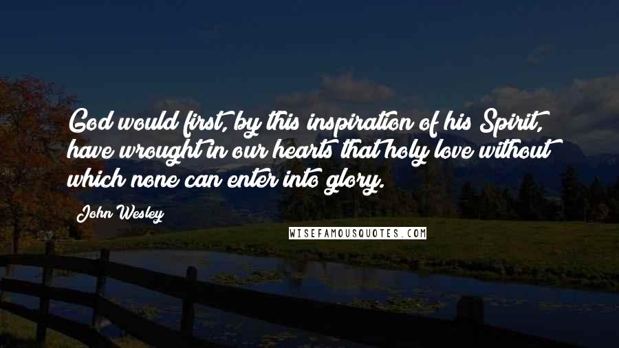 John Wesley Quotes: God would first, by this inspiration of his Spirit, have wrought in our hearts that holy love without which none can enter into glory.