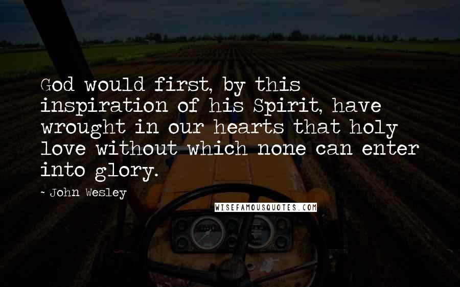 John Wesley Quotes: God would first, by this inspiration of his Spirit, have wrought in our hearts that holy love without which none can enter into glory.