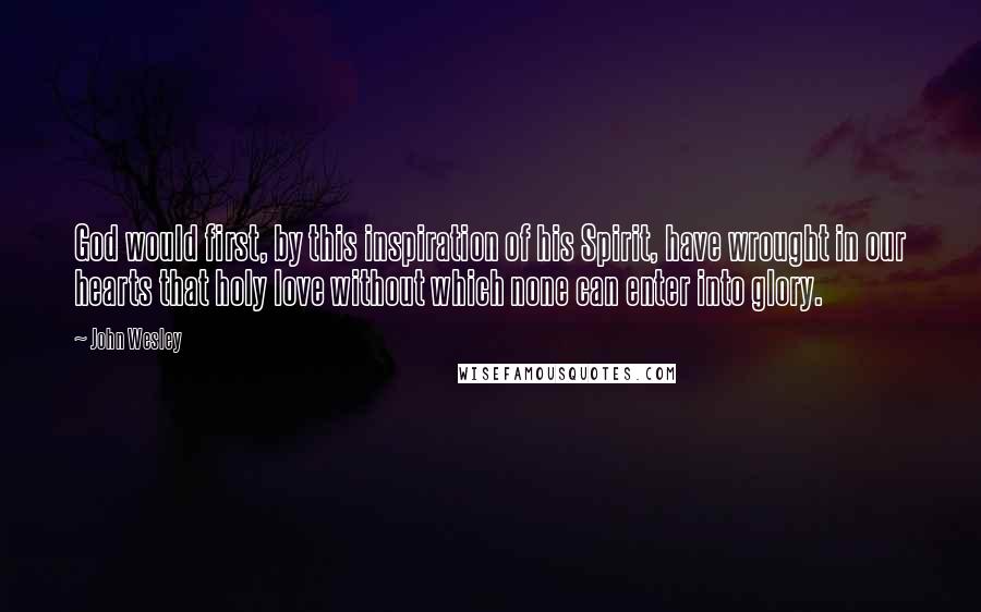 John Wesley Quotes: God would first, by this inspiration of his Spirit, have wrought in our hearts that holy love without which none can enter into glory.