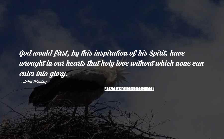 John Wesley Quotes: God would first, by this inspiration of his Spirit, have wrought in our hearts that holy love without which none can enter into glory.