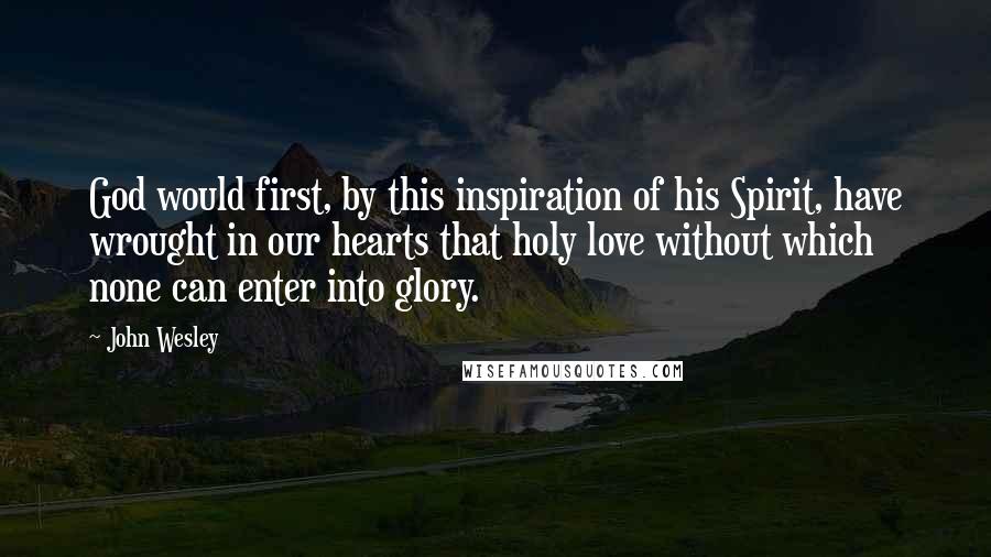 John Wesley Quotes: God would first, by this inspiration of his Spirit, have wrought in our hearts that holy love without which none can enter into glory.