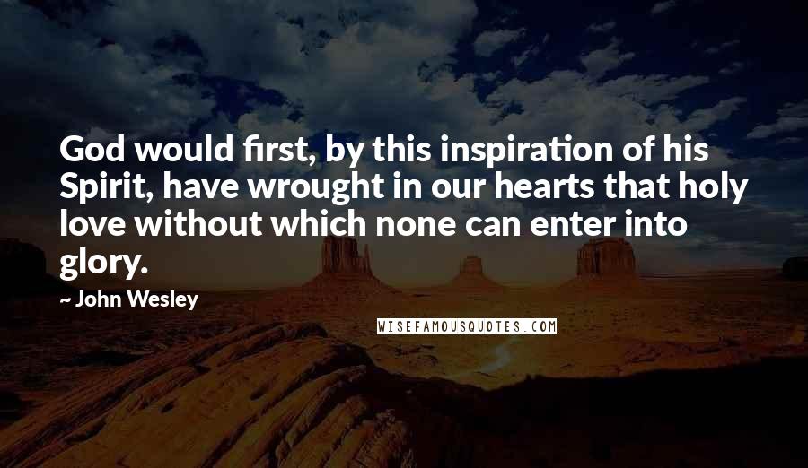 John Wesley Quotes: God would first, by this inspiration of his Spirit, have wrought in our hearts that holy love without which none can enter into glory.