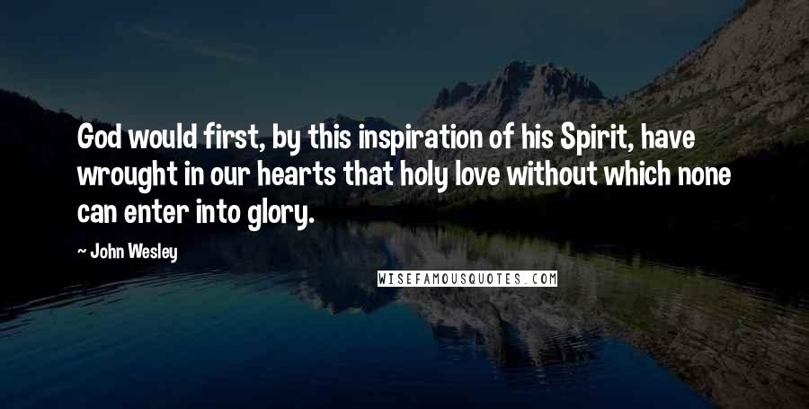 John Wesley Quotes: God would first, by this inspiration of his Spirit, have wrought in our hearts that holy love without which none can enter into glory.