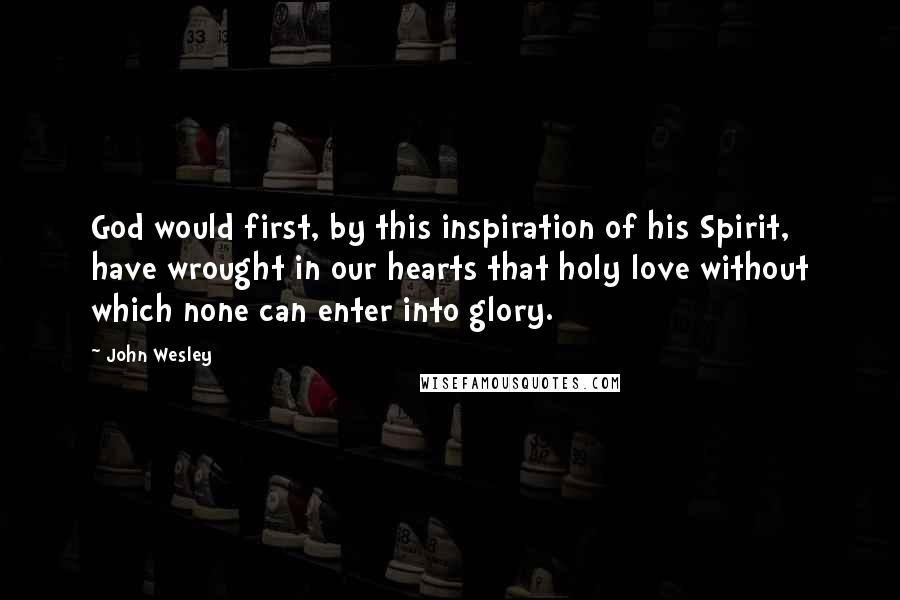 John Wesley Quotes: God would first, by this inspiration of his Spirit, have wrought in our hearts that holy love without which none can enter into glory.