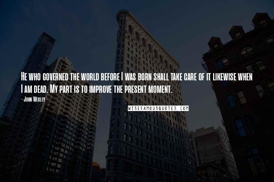 John Wesley Quotes: He who governed the world before I was born shall take care of it likewise when I am dead. My part is to improve the present moment.