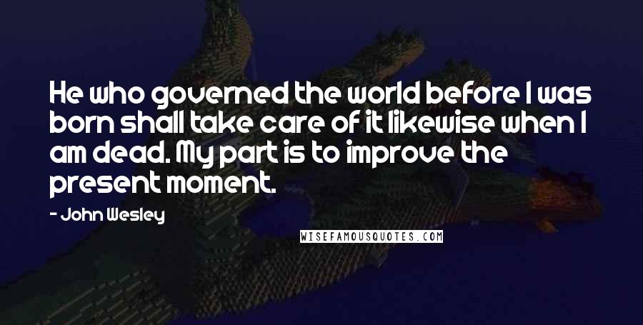 John Wesley Quotes: He who governed the world before I was born shall take care of it likewise when I am dead. My part is to improve the present moment.