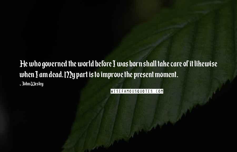 John Wesley Quotes: He who governed the world before I was born shall take care of it likewise when I am dead. My part is to improve the present moment.