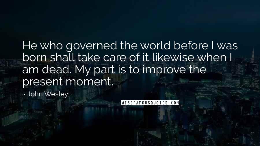 John Wesley Quotes: He who governed the world before I was born shall take care of it likewise when I am dead. My part is to improve the present moment.