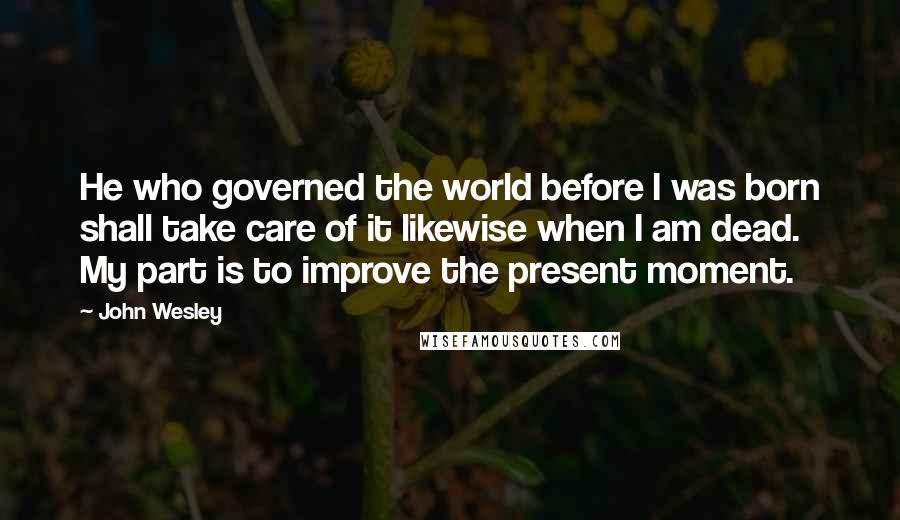 John Wesley Quotes: He who governed the world before I was born shall take care of it likewise when I am dead. My part is to improve the present moment.