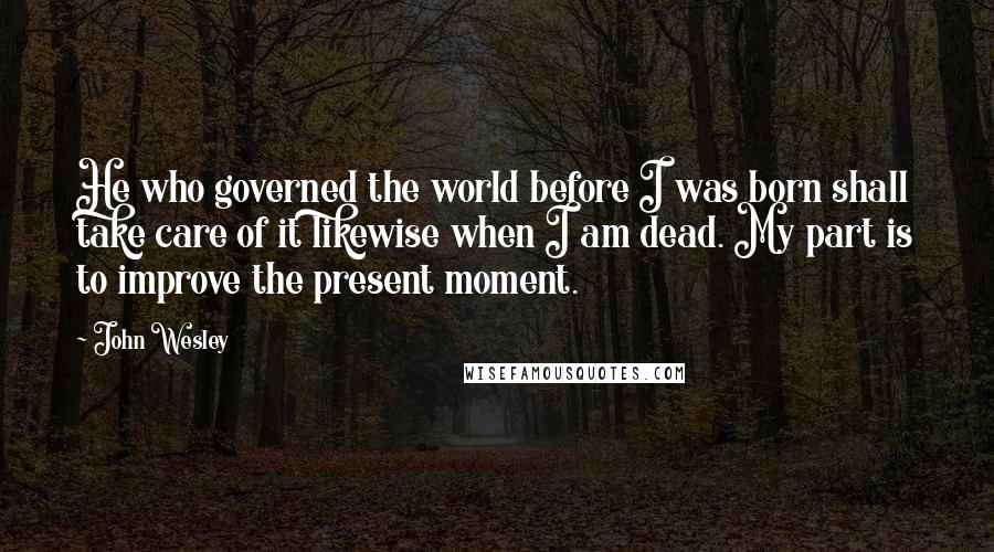 John Wesley Quotes: He who governed the world before I was born shall take care of it likewise when I am dead. My part is to improve the present moment.